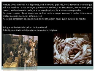 mistura vivos e mortos nas fogueiras, sem nenhuma piedade, e era tamanha a crueza que
até nos meninos e nas crianças que estavam no berço as executavam, tomando-os pelas
pernas, fendendo-os em pedaços, e esborrachando-os de arremesso nas paredes.
Nas quais cruezas não se esqueciam de lhes meter a saque as casas, e roubar todo o ouro,
prata e enxovais que neles achavam. (…).
Nesse dia pereceram na cidade mais de mil almas sem haver quem ousasse de resistir.


1-A que se devia o ódio pelos cristãos- novos?
2- Redige um texto opinião sobre a intolerância religiosa.




                                                                       Ataque ao gueto de
                                                                       Varsóvia
                                                                       16 de Abril de 1943
 
