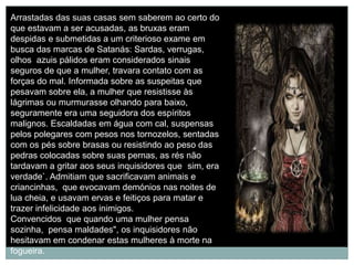 Arrastadas das suas casas sem saberem ao certo do
que estavam a ser acusadas, as bruxas eram
despidas e submetidas a um criterioso exame em
busca das marcas de Satanás: Sardas, verrugas,
olhos azuis pálidos eram considerados sinais
seguros de que a mulher, travara contato com as
forças do mal. Informada sobre as suspeitas que
pesavam sobre ela, a mulher que resistisse às
lágrimas ou murmurasse olhando para baixo,
seguramente era uma seguidora dos espíritos
malignos. Escaldadas em água com cal, suspensas
pelos polegares com pesos nos tornozelos, sentadas
com os pés sobre brasas ou resistindo ao peso das
pedras colocadas sobre suas pernas, as rés não
tardavam a gritar aos seus inquisidores que sim, era
verdade`. Admitiam que sacrificavam animais e
criancinhas, que evocavam demónios nas noites de
lua cheia, e usavam ervas e feitiços para matar e
trazer infelicidade aos inimigos.
Convencidos que quando uma mulher pensa
sozinha, pensa maldades", os inquisidores não
hesitavam em condenar estas mulheres à morte na
fogueira.
 