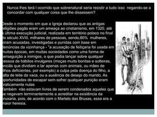 Nunca lhes terá l ocorrido que sobrenatural seria resistir a tudo isso negando-se a
   concordar com qualquer coisa que lhe dissessem?

Desde o momento em que a Igreja declarou que as antigas
religiões pagãs eram um ameaça ao cristianismo, em 1320, até
a última execução judicial, realizada em território polaco no final
do século XVIII, milhares de pessoas, sendo,80% mulheres,
foram acusadas, investigadas e punidas com base em
denúncias da vizinhança - "a acusação de feitiçaria foi usada em
muitas épocas, em muitas sociedades como uma forma de
perseguição a inimigos, o que podia lançar sobre qualquer
pessoa de hábitos invulgares (moças muito bonitas e solteiras,
anciãs que dividiam o lar apenas com animais, ou mães de
filhos deficientes, por exemplo) a culpa pela doença do filho, a
falta de leite da vaca, ou a ausência de desejo do marido. As
oportunidades de escapar sem sofrer qualquer punição eram
praticamente nulas
Também não estavam livres de serem condenados aqueles que
se negavam terminantemente a acreditar na existência da
bruxaria, pois, de acordo com o Martelo das Bruxas, essa era a
maior heresia.
 