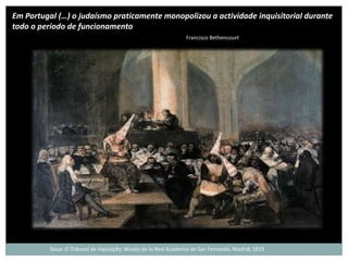 Em Portugal (…) o judaísmo praticamente monopolizou a actividade inquisitorial durante
todo o período de funcionamento
                                                                 Francisco Bethencourt




          Goya: O Tribunal da Inquisição; Museo de la Real Academia de San Fernando, Madrid; 1819
 