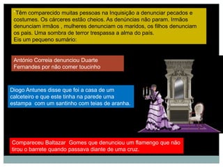 “Têm comparecido muitas pessoas na Inquisição a denunciar pecados e
 costumes. Os cárceres estão cheios. As denúncias não param. Irmãos
 denunciam irmãos , mulheres denunciam os maridos, os filhos denunciam
 os pais. Uma sombra de terror trespassa a alma do país.
 Eis um pequeno sumário:


 António Correia denunciou Duarte
 Fernandes por não comer toucinho



Diogo Antunes disse que foi a casa de um
calceteiro e que este tinha na parede uma
estampa com um santinho com teias de aranha.




Compareceu Baltazar Gomes que denunciou um flamengo que não
tirou o barrete quando passava diante de uma cruz.
 