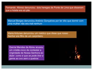 Fernando Afonso denunciou dois hereges de Ponte de Lima que disseram
que a hóstia era só pão



 Manuel Borges denunciou António Gonçalves por ter dito que dormir com
 uma mulher não era mal nenhum



 Maria Antunes denunciou um médico que disse que nosso
 Senhor era filho de um carpinteiro



   Garcia Mendes de Abreu acusou
   um cristão-novo de contestar a
   virgindade de Nossa Senhora ao
   dizer: como é que se pode tirar a
   gema ao ovo sem o quebrar.
 