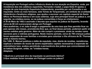 A Inquisição em Portugal sofreu influência direta da sua atuação em Espanha, onde, por
insistência dos reis católicos espanhóis, Fernando e Isabel, o papa Sixto IV apoiou a
criação de uma Inquisição Espanhola Independente, presidida por um Conselho e um
inquisidor. Entre os mais famosos, está Tomás de Torquemada, um símbolo de crueldade,
intolerância e fanatismo religioso, que ajudou a escrever um capítulo especial do Santo
Ofício na Península Ibérica e em suas colónias, cujo alvo principal foram os judeus e, em
seguida, os cristãos-novos, ou os judeus convertidos à força ao cristianismo.
A 30 de Maio de 1492 é assinado o decreto que expulsa os judeus da Espanha, levando
cerca de 80 mil a procurarem abrigo em Portugal.
Para acolhê-los, o rei João II exigiu o pagamento de uma taxa que lhes permitia ficar no
país apenas oito meses, prometendo-lhes que, ao final desse período, poderiam partir em
navios cedidos pelo governo. Além de não cumprir a promessa, ainda os vendeu como
escravos para a nobreza portuguesa. Neste mesmo período, cerca de 700 crianças judias
foram separadas de suas famílias e enviadas para colonizar a ilha africana de St. Thomas,
onde a maioria morreu.
Em 1496, D. Manuel publicou o édito de expulsão, mas, diante de revoltas, resistências,
súplicas e também do receio de serem expatriados capitais necessários à expansão do
colonialismo luso, acabou permitindo a permanência dos judeus que concordassem em
se batizar.Surgiram, então, os "cristãos-novos.
Adaptado

1-Qual era o principal alvo da inquisição na península ibérica?
2-Que medidas foram tomadas em Portugal contra os judeus?
 