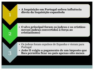 • A Inquisição em Portugal sofreu influência
      direta da Inquisição espanhola
1

    • O alvo principal foram os judeus e os cristãos-
      novos( judeus convertidos à força ao
2     cristianismo)



    • Os judeus foram expulsos de Espanha e vieram para
      Portugal
    • João II exigiu o pagamento de um imposto que
3     lhes permitia ficar no país apenas oito meses
 