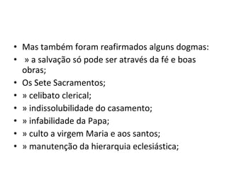 • Mas também foram reafirmados alguns dogmas:
• » a salvação só pode ser através da fé e boas
  obras;
• Os Sete Sacramentos;
• » celibato clerical;
• » indissolubilidade do casamento;
• » infabilidade da Papa;
• » culto a virgem Maria e aos santos;
• » manutenção da hierarquia eclesiástica;
 