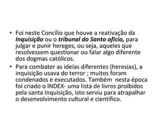 • Foi neste Concílio que houve a reativação da
  Inquisição ou o tribunal do Santo ofício, para
  julgar e punir hereges, ou seja, aqueles que
  resolvessem questionar ou falar algo diferente
  dos dogmas católicos.
• Para combater as ideias diferentes (heresias), a
  inquisição usava do terror ; muitos foram
  condenados e executados. Também nesta época
  foi criado o INDEX- uma lista de livros proibidos
  pela santa Inquisição, isto serviu para atrapalhar
  o desenvolvimento cultural e científico.
 