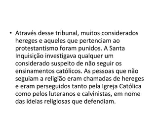 • Através desse tribunal, muitos considerados
  hereges e aqueles que pertenciam ao
  protestantismo foram punidos. A Santa
  Inquisição investigava qualquer um
  considerado suspeito de não seguir os
  ensinamentos católicos. As pessoas que não
  seguiam a religião eram chamadas de hereges
  e eram perseguidos tanto pela Igreja Católica
  como pelos luteranos e calvinistas, em nome
  das ideias religiosas que defendiam.
 