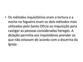 • Os métodos inquisitórios eram a tortura e a
  morte na fogueira eram os dois métodos mais
  utilizados pelo Santo Ofício ou Inquisição para
  castigar as pessoas consideradas hereges. A
  delação permitia aos inquisidores prender os
  que não estavam de acordo com a doutrina da
  Igreja.
 