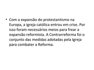 • Com a expansão do protestantismo na
  Europa, a igreja católica entrou em crise. Por
  isso foram necessários meios para frear a
  expansão reformista. A Contrarreforma foi o
  conjunto das medidas adotadas pela Igreja
  para combater a Reforma.
 