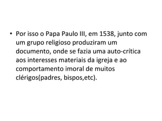 • Por isso o Papa Paulo III, em 1538, junto com
  um grupo religioso produziram um
  documento, onde se fazia uma auto-crítica
  aos interesses materiais da igreja e ao
  comportamento imoral de muitos
  clérigos(padres, bispos,etc).
 