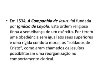• Em 1534, A Companhia de Jesus foi fundada
  por Ignácio de Loyola. Esta ordem religiosa
  tinha a semelhança de um exército. Por terem
  uma obediência sem igual aos seus superiores
  e uma rígida conduta moral, os “soldados de
  Cristo”, como eram chamados os jesuítas
  possibilitaram uma reorganização no
  comportamento clerical.
 