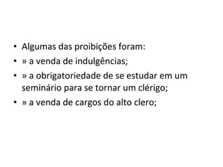 • Algumas das proibições foram:
• » a venda de indulgências;
• » a obrigatoriedade de se estudar em um
  seminário para se tornar um clérigo;
• » a venda de cargos do alto clero;
 