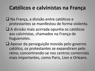 Católicos e calvinistas na França
 Na França, a divisão entre católicos e
protestantes se manifestou de forma violenta.
 A divisão mais acirrada opunha os católicos
aos calvinistas, chamados na França de
huguenotes.
 Apesar da perseguição movida pelo governo
católico, os protestantes se expandiram pelo
reino, concentrando-se nos centros comerciais
mais importantes, como Paris, Lion e Orleans.
 