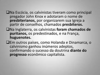 Na Escócia, os calvinistas tiveram como principal
pregador John Knox e adotaram o nome de
presbiterianos, por organizarem sua Igreja a
partir de conselhos, chamados presbíteros.
Na Inglaterra, os calvinistas foram chamados de
puritanos, os predestinados, e na França,
huguenotes.
Em outros países, como Holanda e Dinamarca, o
calvinismo ganhou inúmeros adeptos,
confirmando o sucesso da doutrina diante do
progresso econômico capitalista.
 
