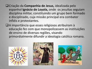 Criação da Companhia de Jesus, idealizada pelo
espanhol Ignácio de Loyola, onde os jesuítas seguiam
disciplina militar, constituindo um grupo bem formado
e disciplinado, cuja missão principal era combater
infiéis e protestantes.
A importância que esses religiosos atribuíram à
educação fez com que monopolizassem as instituições
de ensino de diversas regiões, visando
primordialmente difundir a ideologia católica romana.
 