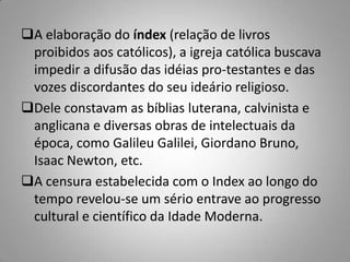 A elaboração do índex (relação de livros
proibidos aos católicos), a igreja católica buscava
impedir a difusão das idéias pro-testantes e das
vozes discordantes do seu ideário religioso.
Dele constavam as bíblias luterana, calvinista e
anglicana e diversas obras de intelectuais da
época, como Galileu Galilei, Giordano Bruno,
Isaac Newton, etc.
A censura estabelecida com o Index ao longo do
tempo revelou-se um sério entrave ao progresso
cultural e científico da Idade Moderna.
 