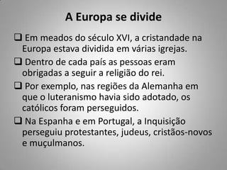 A Europa se divide
 Em meados do século XVI, a cristandade na
Europa estava dividida em várias igrejas.
 Dentro de cada país as pessoas eram
obrigadas a seguir a religião do rei.
 Por exemplo, nas regiões da Alemanha em
que o luteranismo havia sido adotado, os
católicos foram perseguidos.
 Na Espanha e em Portugal, a Inquisição
perseguiu protestantes, judeus, cristãos-novos
e muçulmanos.
 