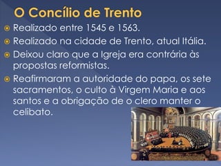  Realizado entre 1545 e 1563.
 Realizado na cidade de Trento, atual Itália.
 Deixou claro que a Igreja era contrária às
propostas reformistas.
 Reafirmaram a autoridade do papa, os sete
sacramentos, o culto à Virgem Maria e aos
santos e a obrigação de o clero manter o
celibato.
 