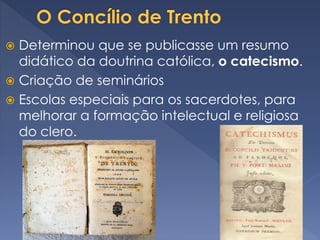  Determinou que se publicasse um resumo
didático da doutrina católica, o catecismo.
 Criação de seminários
 Escolas especiais para os sacerdotes, para
melhorar a formação intelectual e religiosa
do clero.
 