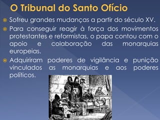  Sofreu grandes mudanças a partir do século XV.
 Para conseguir reagir à força dos movimentos
protestantes e reformistas, o papa contou com o
apoio e colaboração das monarquias
europeias.
 Adquiriram poderes de vigilância e punição
vinculados as monarquias e aos poderes
políticos.
 