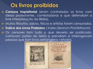  Censura Inquisitorial (eram controlados os livros com
ideias protestantes, contestadoras e que defendiam a
livre interpretação da Bíblia).
 Muitos filósofos, sábios, físicos e artistas foram censurados.
 Índice dos Livros Proibidos ( Index Librorum Prohibitorum)
 Os censores liam tudo o que deveria ser publicado,
cortavam partes do texto e prendiam e interrogavam
pessoas que liam livros estrangeiros vetados.
 