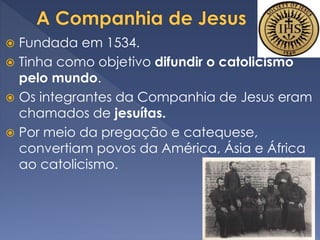  Fundada em 1534.
 Tinha como objetivo difundir o catolicismo
pelo mundo.
 Os integrantes da Companhia de Jesus eram
chamados de jesuítas.
 Por meio da pregação e catequese,
convertiam povos da América, Ásia e África
ao catolicismo.
 