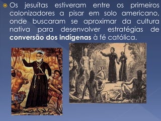  Os jesuítas estiveram entre os primeiros
colonizadores a pisar em solo americano,
onde buscaram se aproximar da cultura
nativa para desenvolver estratégias de
conversão dos indígenas à fé católica.
 