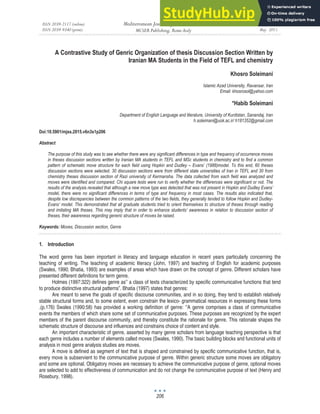 ISSN 2039-2117 (online)
ISSN 2039-9340 (print)
Mediterranean Journal of Social Sciences
MCSER Publishing, Rome-Italy
Vol 6 No 3 S1
May 2015
206
A Contrastive Study of Genric Organization of thesis Discussion Section Written by
Iranian MA Students in the Field of TEFL and chemistry
Khosro Soleimani
Islamic Azad University, Ravansar, Iran
Email: khosrosol@yahoo.com
*Habib Soleimani
Department of English Language and literature, University of Kurdistan, Sanandaj, Iran
h.soleimani@uok.ac.ir/ h181352@gmail.com
Doi:10.5901/mjss.2015.v6n3s1p206
Abstract
The purpose of this study was to see whether there were any significant differences in type and frequency of occurrence moves
in theses discussion sections written by Iranian MA students in TEFL and MSc students in chemistry and to find a common
pattern of schematic move structure for each field using Hopkin and Dudley – Evans’ (1988)model. To this end, 60 theses
discussion sections were selected. 30 discussion sections were from different state universities of Iran in TEFL and 30 from
chemistry theses discussion section of Razi university of Kermansha. The data collected from each field was analyzed and
moves were identified and compared. Chi square tests were run to verify whether the differences were significant or not. The
results of the analysis revealed that although a new move type was detected that was not present in Hopkin and Dudley Evans’
model, there were no significant differences in terms of type and frequency in most cases. The results also indicated that,
despite low discrepancies between the common patterns of the two fields, they generally tended to follow Hopkin and Dudley-
Evans’ model. This demonstrated that all graduate students tried to orient themselves to structure of theses through reading
and imitating MA theses. This may imply that in order to enhance students’ awareness in relation to discussion section of
theses, their awareness regarding generic structure of moves be raised.
Keywords: Moves, Discussion section, Genre
Introduction
1.
The word genre has been important in literacy and language education in recent years particularly concerning the
teaching of writing. The teaching of academic literacy (John, 1997) and teaching of English for academic purposes
(Swales, 1990; Bhatia, 1993) are examples of areas which have drawn on the concept of genre. Different scholars have
presented different definitions for term genre.
Holmes (1997:322) defines genre as’’ a class of texts characterized by specific communicative functions that tend
to produce distinctive structural patterns”. Bhatia (1997) states that genres:
Are meant to serve the goals of specific discourse communities, and in so doing, they tend to establish relatively
stable structural forms and, to some extent, even constrain the lexico- grammatical resources in expressing these forms
.(p.176) Swales (1990:58) has provided a working definition of genre: ‘‘A genre comprises a class of communicative
events the members of which share some set of communicative purposes. These purposes are recognized by the expert
members of the parent discourse community, and thereby constitute the rationale for genre. This rationale shapes the
schematic structure of discourse and influences and constrains choice of content and style.
An important characteristic of genre, asserted by many genre scholars from language teaching perspective is that
each genre includes a number of elements called moves (Swales, 1990). The basic building blocks and functional units of
analysis in most genre analysis studies are moves.
A move is defined as segment of text that is shaped and constrained by specific communicative function, that is,
every move is subservient to the communicative purpose of genre. Within generic structure some moves are obligatory
and some are optional. Obligatory moves are necessary to achieve the communicative purpose of genre, optional moves
are selected to add to effectiveness of communication and do not change the communicative purpose of text (Henry and
Rosebury, 1998).
 