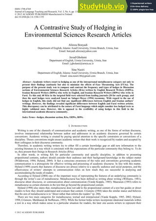 A Contrastive Study of Hedging in
Environmental Sciences Research Articles
Alireza Bonyadi
Department of English, Islamic Azad University, Urmia Branch, Urmia, Iran
Email: bonyadi.alireza@yahoo.com
Javad Gholami
Department of English, Urmia University, Urmia, Iran
Email: j.gholami@urmia.ac.ir
Sina Nasiri
Department of English, Islamic Azad University, Urmia Branch, Urmia, Iran
Email: sina.nasiri.86@gmail.com
Abstract—Academic writers resort to hedging as one of the interpersonal metadiscourse category not only to
present their findings cautiously but also to minimize the effects of Face Threatening Acts (FTAs). The
purpose of the present study was to compare and contrast the frequency and types of hedges in Discussion
sections of Environmental Sciences Research Articles (RAs) written by English Research Writers (ERWs),
Iranian Research Writers (IRWs) who write in English, and Iranian Research Writers (IRWs) who write in
Farsi. To this end, 60 RAs in the targeted field were selected from leading journals (20 for each group), and
then the used hedges were analyzed based on Salager-Meyer (1994) taxonomy. With regard to the use of
hedges in English, this study did not find any significant differences between English and Iranian authors’
writings. However, the findings revealed significant differences between English and Farsi written articles.
This discrepancy can be attributed to the nature of Farsi language which might consider less hedged texts as
highly validated ones. However, this is opposed to the credibility of using hedges in this field in the
international academic discourse community.
Index Terms—hedges, discussion section, RAs, ERWs, IRWs
I. INTRODUCTION
Writing is one of the channels of communication and academic writing, as one of the forms of written discourse,
involves interpersonal relationship between author and addressees in an academic discourse governed by certain
conventions. Academic writing is created by paying special attention to the specific constraints or conventions of a
discipline. Theses conventions might ensure academic writers that their work is recognized by readers and accepted by
their colleagues in their discourse community.
Therefore, in academic writing writers try to either fill a certain knowledge gap or add new information to the
existing literature in a way which is consistent with the expectations of the particular community they belong to. To do
so, they present their finings in Research Articles (RAs).
In other words, in writing RA for particular community and specific discipline, in addition to presenting
propositional contents, authors should consider their audience and their background knowledge in the subject matter
(Widdowson, 1984; Hyland, 2004). It fact a conscious awareness of the rules and conventions governing academic
communication is a prerequisite for effective writing and processing of academic discourse. In line with this matter,
Hyland (1999) asserts that features of discourse are always relative to a specific audience and social purposes, and the
effectiveness of writers’ attempts to communication relies on how much they are successful in analyzing and
accommodating the needs of readers.
According to Hyland (2004) one of the important ways of representing the features of an underlying community is
through the writer’s use of metadisourse. Metadiscourse has been defined as writing about writing (Williams, 1981),
discourse about discourse, or communication about communication (Vande Kopple, 1985). Mauranen (1993) refers to
metadisourse as certain elements in the text that go beyond the propositional content.
Hyland (1998) also states that, metadiscourse dose not add to the propositional content of a text but guides or direct
readers to how they should understand and evaluate that content. Crismore (1984) takes the similar stance and believes
that the aim of metadiscourse is to “direct rather than inform the readers” (p. 280).
There are two main categories for metadiscourse; textual and interpersonal (Vande Kopple, 1985, 2002; Hyland,
1998; Crismore, Markkanen & Steffensen, 1993). While the former helps writers incorporate ideational materials within
a text in a way which makes sense in a particular situation for readers, the later one assists writers to represent their
ISSN 1798-4769
Journal of Language Teaching and Research, Vol. 3, No. 6, pp. 1186-1193, November 2012
© 2012 ACADEMY PUBLISHER Manufactured in Finland.
doi:10.4304/jltr.3.6.1186-1193
© 2012 ACADEMY PUBLISHER
 