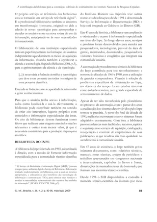 A contribuição da biblioteca para a construção e difusão do conhecimento no Instituto Nacional de Pesquisas Espaciais

O próprio serviço de referência das bibliotecas                         do Instituto. Durante sua trajetória teve outros
está se tornando um serviço de referência digital13.                    nomes e subordinações; desde 1991 é denominada
E o proﬁssional bibliotecário também se encontra                        Serviço de Informação e Documentação (SID) e
em transformação constante, exigindo-se dele a                          hoje está integrada ao Gabinete do Diretor (GB).
adesão às novas tecnologias para acompanhar e
atender os usuários com sua nova rotina de uso da                       Em 43 anos de história, a biblioteca vem ampliando
informação, antecipando-se às suas necessidades                         e otimizando o acesso à informação especializada
informacionais.                                                         nas áreas do Inpe. Ao longo desses anos, serviços
                                                                        e produtos foram desenvolvidos para atender aos
O bibliotecário de uma instituição especializada                        pesquisadores, tecnologistas, pessoal da área de
tem um papel importante na formação de usuários                         gestão, mestrandos, doutorandos, pesquisadores
independentes que dominem os meios de aquisição                         visitantes, bolsistas e estagiários que integram sua
da informação, visando também a aprimorar a                             comunidade usuária.
ciência e a tecnologia. Segundo Belluzzo (2001, p.3),
para o aprimoramento da ciência e da tecnologia:                        A automação de procedimentos técnicos da biblioteca
                                                                        do Inpe contribuiu para seu reconhecimento e
      [...] é necessária a ﬂuência cientíﬁca e tecnológica              remonta às décadas de 1960 a 1980, com a utilização
      que deve estar presente em todos os estágios de                   de grandes computadores. Visando à solução de
      uma pesquisa cientíﬁca.                                           problemas específicos de informação no Inpe,
                                                                        no decorrer do tempo foram criados sistemas
Entende-se ﬂuência como a capacidade de reformular                      como soluções caseiras, com grande capacidade de
e gerar conhecimentos.                                                  armazenamento de dados.
Para que o usuário tenha acesso à informação,                           Apesar de ter sido reconhecida pelo pioneirismo
saiba como localizá-la e usá-la efetivamente, a                         no processo de automação, com o passar dos anos
biblioteca pode contribuir também no sentido                            a atualização dos sistemas desenvolvidos pelo Inpe
de criar sites interativos, lugares próprios com                        tornou-se precária. A partir do ﬁnal da década de
conteúdos e informações especializadas das áreas.                       1990, melhorias ocorreram e outros sistemas foram
Os sites de bibliotecas devem funcionar como                            adquiridos externamente. Com isso, a biblioteca
ﬁltros que realizam uma triagem entre informações                       passou a oferecer mais facilidades, recursos, rapidez
relevantes e outras com menor valor, já que é                           e segurança nos serviços de aquisição, catalogação,
necessária consistência para a produção da pesquisa                     recuperação e controle de empréstimos de suas
cientíﬁca.                                                              publicações, o que resultou em mais qualidade no
                                                                        atendimento à comunidade usuária.
BIBLIOTECA DO INPE
                                                                        Em 47 anos de existência, o Inpe também gerou
A biblioteca do Inpe foi criada em 1965, subordinada
                                                                        inúmeros documentos, como relatórios técnicos,
à direção, com a missão de fornecer informação
                                                                        manuais, notas técnicas, artigos de periódicos e
especializada para a comunidade técnico-cientíﬁca
                                                                        trabalhos apresentados em congressos nacionais
                                                                        e internacionais, capítulos de livros e livros,
13
   O Serviço de Referência e Informação Digital (SRID) “procura         dissertações de mestrado e teses de doutorado, que
transpor para o ambiente digital o Serviço de Referência e Informação
realizado tradicionalmente em bibliotecas, com a ajuda de recursos
                                                                        formam sua memória técnico-cientíﬁca.
apropriados, e utilizando-se dos benefícios das tecnologias de
informação e comunicação (TICs) para otimizar seus serviços e           Desde 1998 o SID disponibiliza a consulta à
atender às necessidades informacionais dos usuários das unidades        memória técnico-cientíﬁca do instituto por meio
de informação” (ALVES; VIDOTTI, 2006, p.2).


Ci. Inf., Brasília, v. 38, n. 2, p. 80-95, maio/ago. 2009                                                                 89
 