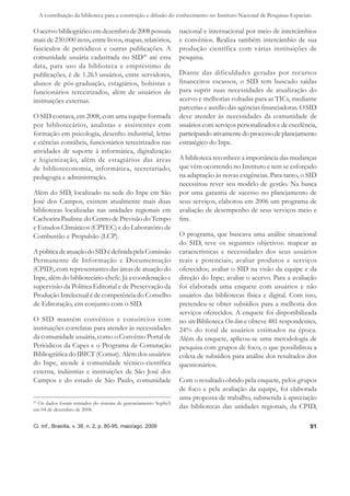 A contribuição da biblioteca para a construção e difusão do conhecimento no Instituto Nacional de Pesquisas Espaciais

O acervo bibliográﬁco em dezembro de 2008 possuía                nacional e internacional por meio de intercâmbios
mais de 230.000 itens, entre livros, mapas, relatórios,          e convênios. Realiza também intercâmbio de sua
fascículos de periódicos e outras publicações. A                 produção científica com várias instituições de
comunidade usuária cadastrada no SID20 até essa                  pesquisa.
data, para uso da biblioteca e empréstimo de
publicações, é de 1.263 usuários, entre servidores,              Diante das dificuldades geradas por recursos
alunos de pós-graduação, estagiários, bolsistas e                ﬁnanceiros escassos, o SID tem buscado saídas
funcionários terceirizados, além de usuários de                  para suprir suas necessidades de atualização do
instituições externas.                                           acervo e melhorias voltadas para as TICs, mediante
                                                                 parcerias e auxílio das agências ﬁnanciadoras. O SID
O SID contava, em 2008, com uma equipe formada                   deve atender às necessidades da comunidade de
por bibliotecários, analistas e assistentes com                  usuários com serviços personalizados e de excelência,
formação em psicologia, desenho industrial, letras               participando ativamente do processo de planejamento
e ciências contábeis, funcionários terceirizados nas             estratégico do Inpe.
atividades de suporte à informática, digitalização
e higienização, além de estagiários das áreas                    A biblioteca reconhece a importância das mudanças
de biblioteconomia, informática, secretariado,                   que vêm ocorrendo no Instituto e tem se esforçado
pedagogia e administração.                                       na adaptação às novas exigências. Para tanto, o SID
                                                                 necessitou rever seu modelo de gestão. Na busca
Além do SID, localizado na sede do Inpe em São                   por uma garantia de sucesso no planejamento de
José dos Campos, existem atualmente mais duas                    seus serviços, elaborou em 2006 um programa de
bibliotecas localizadas nas unidades regionais em                avaliação de desempenho de seus serviços meio e
Cachoeira Paulista: do Centro de Previsão do Tempo               ﬁm.
e Estudos Climáticos (CPTEC) e do Laboratório de
Combustão e Propulsão (LCP).                                     O programa, que buscava uma análise situacional
                                                                 do SID, teve os seguintes objetivos: mapear as
A política de atuação do SID é deﬁnida pela Comissão             características e necessidades dos seus usuários
Permanente de Informação e Documentação                          reais e potenciais; avaliar produtos e serviços
(CPID), com representantes das áreas de atuação do               oferecidos; avaliar o SID na visão da equipe e da
Inpe, além do bibliotecário-chefe. Já a coordenação e            direção do Inpe; avaliar o acervo. Para a avaliação
supervisão da Política Editorial e de Preservação da             foi elaborada uma enquete com usuários e não
Produção Intelectual é de competência do Conselho                usuários das bibliotecas física e digital. Com isso,
de Editoração, em conjunto com o SID.                            pretendeu-se obter subsídios para a melhoria dos
                                                                 serviços oferecidos. A enquete foi disponibilizada
O SID mantém convênios e consórcios com                          no site Biblioteca On-line e obteve 481 respondentes,
instituições correlatas para atender às necessidades             24% do total de usuários estimados na época.
da comunidade usuária, como o Convênio Portal de                 Além da enquete, aplicou-se uma metodologia de
Periódicos da Capes e o Programa de Comutação                    pesquisa com grupos de foco, o que possibilitou a
Bibliográﬁca do IBICT (Comut). Além dos usuários                 coleta de subsídios para análise dos resultados dos
do Inpe, atende à comunidade técnico-cientíﬁca                   questionários.
externa, indústrias e instituições de São José dos
Campos e do estado de São Paulo, comunidade                      Com o resultado obtido pela enquete, pelos grupos
                                                                 de foco e pela avaliação da equipe, foi elaborada
                                                                 uma proposta de trabalho, submetida à apreciação
20
   Os dados foram retirados do sistema de gerenciamento SophiA
em 04 de dezembro de 2008.
                                                                 das bibliotecas das unidades regionais, da CPID,

Ci. Inf., Brasília, v. 38, n. 2, p. 80-95, maio/ago. 2009                                                             91
 