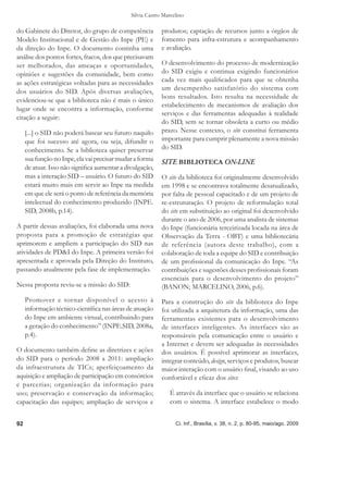 Silvia Castro Marcelino

do Gabinete do Diretor, do grupo de competência            produtos; captação de recursos junto a órgãos de
Modelo Institucional e de Gestão do Inpe (PE) e            fomento para infra-estrutura e acompanhamento
da direção do Inpe. O documento continha uma               e avaliação.
análise dos pontos fortes, fracos, dos que precisavam
ser melhorados, das ameaças e oportunidades,               O desenvolvimento do processo de modernização
opiniões e sugestões da comunidade, bem como               do SID exigiu e continua exigindo funcionários
as ações estratégicas voltadas para as necessidades        cada vez mais qualiﬁcados para que se obtenha
dos usuários do SID. Após diversas avaliações,             um desempenho satisfatório do sistema com
                                                           bons resultados. Isto resulta na necessidade de
evidenciou-se que a biblioteca não é mais o único
                                                           estabelecimento de mecanismos de avaliação dos
lugar onde se encontra a informação, conforme
                                                           serviços e das ferramentas adequadas à realidade
citação a seguir:
                                                           do SID, sem se tornar obsoleta a curto ou médio
     [...] o SID não poderá basear seu futuro naquilo      prazo. Nesse contexto, o site constitui ferramenta
     que foi sucesso até agora, ou seja, difundir o        importante para cumprir plenamente a nova missão
     conhecimento. Se a biblioteca quiser preservar        do SID.
     sua função no Inpe, ela vai precisar mudar a forma    SITE BIBLIOTECA ON-LINE
     de atuar. Isso não signiﬁca aumentar a divulgação,
     mas a interação SID – usuário. O futuro do SID        O site da biblioteca foi originalmente desenvolvido
     estará muito mais em servir ao Inpe na medida         em 1998 e se encontrava totalmente desatualizado,
     em que ele será o ponto de referência da memória      por falta de pessoal capacitado e de um projeto de
     intelectual do conhecimento produzido (INPE.          re-estruturação. O projeto de reformulação total
     SID, 2008b, p.14).                                    do site em substituição ao original foi desenvolvido
                                                           durante o ano de 2006, por uma analista de sistemas
A partir dessas avaliações, foi elaborada uma nova         do Inpe (funcionária terceirizada locada na área de
proposta para a promoção de estratégias que                Observação da Terra - OBT) e uma bibliotecária
aprimorem e ampliem a participação do SID nas              de referência (autora deste trabalho), com a
atividades de PD&I do Inpe. A primeira versão foi          colaboração de toda a equipe do SID e contribuição
apresentada e aprovada pela Direção do Instituto,          de um proﬁssional da comunicação do Inpe. “As
passando atualmente pela fase de implementação.            contribuições e sugestões desses proﬁssionais foram
                                                           essenciais para o desenvolvimento do projeto”
Nessa proposta reviu-se a missão do SID:                   (BANON; MARCELINO, 2006, p.6).
     Promover e tornar disponível o acesso à               Para a construção do site da biblioteca do Inpe
     informação técnico-cientíﬁca nas áreas de atuação     foi utilizada a arquitetura da informação, uma das
     do Inpe em ambiente virtual, contribuindo para        ferramentas existentes para o desenvolvimento
     a geração do conhecimento” (INPE.SID, 2008a,          de interfaces inteligentes. As interfaces são as
     p.4).                                                 responsáveis pela comunicação entre o usuário e
                                                           a Internet e devem ser adequadas às necessidades
O documento também deﬁne as diretrizes e ações             dos usuários. É possível aprimorar as interfaces,
do SID para o período 2008 a 2011: ampliação               integrar conteúdo, design, serviços e produtos, buscar
da infraestrutura de TICs; aperfeiçoamento da              maior interação com o usuário ﬁnal, visando ao uso
aquisição e ampliação de participação em consórcios        confortável e eﬁcaz dos sites:
e parcerias; organização da informação para
uso; preservação e conservação da informação;                 É através da interface que o usuário se relaciona
capacitação das equipes; ampliação de serviços e              com o sistema. A interface estabelece o modo


92                                                               Ci. Inf., Brasília, v. 38, n. 2, p. 80-95, maio/ago. 2009
 