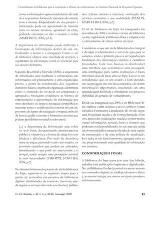 A contribuição da biblioteca para a construção e difusão do conhecimento no Instituto Nacional de Pesquisas Espaciais

   como a informação é apresentada dentro de cada             alvo (cliente interno e externo); veriﬁcação dos
   nó e as possíveis formas de interação do usuário           serviços existentes e sua usabilidade (BANON,
   com a mesma. Dependendo do seu projeto a                   MARCELINO, 2006, p.5).
   informação pode ser apresentada de maneira
   mais ou menos intuitiva, agradável ou clara,               O site da biblioteca do Inpe foi inaugurado em
   podendo encorajar ou não o usuário a voltar                novembro de 2006 e recebeu o nome de biblioteca
   (MARTINEZ, 2002, p.13).                                    on-line, englobando a biblioteca física e a digital, com
                                                              o oferecimento de vários outros serviços.
A arquitetura da informação pode melhorar a
localização de informações dentro de um site,                 Considerou-se que um site de biblioteca deve integrar
facilitando o acesso e a navegação. Como o site               e divulgar conhecimentos e servir de guia para os
de biblioteca oferece uma variedade de serviços, a            usuários, sendo o primeiro passo a ser seguido para
arquitetura da informação torna-se essencial para             localização das informações técnicas e cientíﬁcas
seu desenvolvimento.                                          procuradas. Com isso, buscou-se desenvolver
                                                              uma interface que constituísse uma passagem,
Segundo Rosenfeld e Morville (2002), a arquitetura            uma interligação para outras instituições e bases
da informação atua mediante a estruturação das                informacionais de áreas aﬁns ao Inpe. Levou-se em
informações, um planejamento e uma organização                consideração que, se um usuário é bem atendido
prévia, a partir da combinação dos seguintes                  em sua pesquisa em sites dessa natureza, ele obtém
elementos básicos: sistema de organização (determina          informações importantes, resultando em uma
como o conteúdo do site pode ser estruturado e                aprendizagem facilitada e otimizando seu processo
agrupado); rotulagem (estabelece as formas de                 individual de geração de conhecimento.
representação e apresentação da informação por
meio de rótulos ou ícones); navegação (especiﬁca as           Desde sua inauguração em 2006, o site Biblioteca On-
maneiras como o usuário pode se mover em um site,             line recebeu várias notícias e novos serviços foram
por meio de barras de navegação e mapas); método              incluídos. Entretanto, a atualização do site não segue
de busca (auxilia o usuário a formular consultas que          uma frequência regular e de forma planejada. Com
podem possibilitar resultados relevantes).                    isso, apesar das atualizações citadas, existem muitas
                                                              outras informações, notícias, bases e serviços que
   [...] a Arquitetura da Informação atua sobre               poderiam ser disponibilizados no site, mas que ainda
   os web Sites, determinando primeiramente                   não foram incluídos em razão da falta de uma equipe
   público e objetivos, e a forma de atingi-los com           de manutenção e de uma política de atualização.
   eficácia e eficiência. Por meio de desenhos,               Isto tudo, se em funcionamento, agregará valor ao
   tenta-se traçar, pensando como um usuário, os              site, proporcionando mais qualidade de informação
   possíveis caminhos que podem ser utilizados,               aos usuários.
   identiﬁcando o que pode ser interessante e o
   porquê, tendo sempre uma percepção sensível                CONSIDERAÇÕES FINAIS
   às suas necessidades (VIDOTTI; SANCHES,
                                                              A biblioteca do Inpe passa por uma fase híbrida,
   2004, p.2).
                                                              trabalha com publicações impressas e digitalizadas.
No desenvolvimento do projeto do site da biblioteca           No site Biblioteca On-line é possível ter acesso remoto
do Inpe, seguiram-se as seguintes etapas para a               aos conteúdos digitais, ao catálogo do acervo físico
gestão de conteúdos em projetos de bibliotecas                e, ao mesmo tempo, aos outros serviços e produtos
digitais: identiﬁcação do contexto (natureza, tipo            informacionais.
de negócio e serviço oferecido aos clientes); público

Ci. Inf., Brasília, v. 38, n. 2, p. 80-95, maio/ago. 2009                                                             93
 