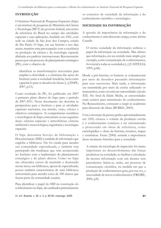 A contribuição da biblioteca para a construção e difusão do conhecimento no Instituto Nacional de Pesquisas Espaciais

INTRODUÇÃO                                                    os conceitos de sociedade da informação e do
                                                              conhecimento cientíﬁco e tecnológico.
O Instituto Nacional de Pesquisas Espaciais (Inpe)
é um instituto de pesquisas do Ministério da Ciência          SOCIEDADE DA INFORMAÇÃO
e Tecnologia (MCT) do governo federal, um centro
de referência do Brasil no campo das atividades               A questão da importância da informação e do
espaciais e suas aplicações, fundado em 1961, com             conhecimento é uma discussão antiga, como aﬁrma
sede na cidade de São José dos Campos, estado                 Castells:
de São Paulo. O Inpe, em sua história e nos dias
atuais, mantém uma preocupação com a excelência                  O termo sociedade da informação enfatiza o
na produção da ciência e da tecnologia espacial,                 papel da informação na sociedade. Mas aﬁrmo
alinhada aos padrões internacionais. Recentemente                que informação, em seu sentido mais amplo, por
passou por um processo de planejamento estratégico               exemplo, como comunicação de conhecimentos,
(PE), com o objetivo de                                          foi crucial a todas as sociedades [...] (CASTELLS,
                                                                 1999, p.46).
   identiﬁcar as transformações necessárias para
   ampliar a efetividade e a eﬁciência das ações do           Desde a pré-história, os homens se comunicavam
   Instituto junto à sociedade brasileira, bem como           por meio de desenhos passando informações
   capacitá-lo para os desaﬁos do futuro [...] (INPE,         para seus sucessores. Mais tarde, a informação
   2007, p.11).                                               era transmitida por meio da escrita utilizando os
                                                              manuscritos, como ocorria nas universidades (século
Como resultado do PE, foi publicado em 2007
                                                              XII). No ﬁnal da Idade Média, as universidades
o primeiro plano diretor do Inpe para o período
                                                              eram centros para transmissão do conhecimento.
de 2007-2011. Nesse documento são descritas as
                                                              No Renascimento, começam a surgir as academias
perspectivas para o Instituto e para as atividades
espaciais nacionais, sua missão, visão, valores e             para discussão de ideias (BURKE, 2003).
objetivos estratégicos. As competências cientíﬁcas
                                                              Com a invenção da prensa gráﬁca aproximadamente
e tecnológicas do Inpe concentram-se nas seguintes
                                                              em 1450, cresceu o volume da produção escrita
áreas: ciências espaciais e atmosféricas; ciências
                                                              e o conhecimento começou a ser sistematizado
ambiental e meteorológica; engenharia e tecnologias
                                                              e processado em obras de referência, como
espaciais.
                                                              enciclopédias e obras de história, resumos, mapas
O Inpe denomina Serviço de Informação e                       e estatísticas. Freire (2006) assinala a importância
Documentação (SID) à unidade de informação que                desse momento histórico para a sociedade:
engloba a biblioteca. Ela foi criada para atender
sua comunidade especializada, e também tem                       A criação da tecnologia de impressão foi muito
participado das mudanças que vêm acontecendo                     importante no desenvolvimento das forças
no Instituto com a implantação do planejamento                   produtivas na sociedade, ao facilitar a circulação
estratégico e do plano diretor. Como no Inpe                     da mesma informação com um alcance sem
são oferecidos cursos de mestrado e doutorado                    precedentes. Inicia-se, então, um processo de
nessas áreas, sua biblioteca, apesar de especializada,           comunicação cientíﬁca, na medida em que a
possui também características de uma biblioteca                  produção de conhecimentos gera, por sua vez, a
universitária para atender cerca de 500 alunos que               necessidade de novos conhecimentos (FREIRE,
fazem parte da comunidade usuária.                               2006, p.8).
Para identiﬁcar o papel do SID na construção do
conhecimento no Inpe, são analisados primeiramente

Ci. Inf., Brasília, v. 38, n. 2, p. 80-95, maio/ago. 2009                                                             81
 