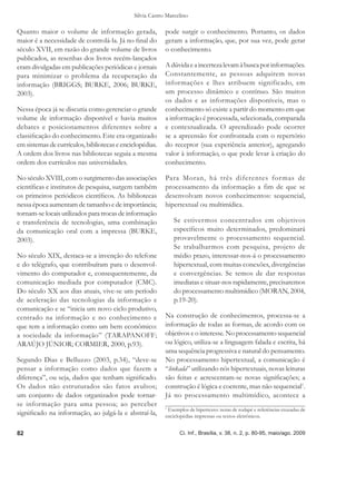 Silvia Castro Marcelino

Quanto maior o volume de informação gerada,                pode surgir o conhecimento. Portanto, os dados
maior é a necessidade de controlá-la. Já no ﬁnal do        geram a informação, que, por sua vez, pode gerar
século XVII, em razão do grande volume de livros           o conhecimento.
publicados, as resenhas dos livros recém-lançados
eram divulgadas em publicações periódicas e jornais        A dúvida e a incerteza levam à busca por informações.
para minimizar o problema da recuperação da                Constantemente, as pessoas adquirem novas
informação (BRIGGS; BURKE, 2006; BURKE,                    informações e lhes atribuem significado, em
2003).                                                     um processo dinâmico e contínuo. São muitos
                                                           os dados e as informações disponíveis, mas o
Nessa época já se discutia como gerenciar o grande         conhecimento só existe a partir do momento em que
volume de informação disponível e havia muitos             a informação é processada, selecionada, comparada
debates e posicionamentos diferentes sobre a               e contextualizada. O aprendizado pode ocorrer
classiﬁcação do conhecimento. Este era organizado          se a apreensão for confrontada com o repertório
em sistemas de currículos, bibliotecas e enciclopédias.    do receptor (sua experiência anterior), agregando
A ordem dos livros nas bibliotecas seguia a mesma          valor à informação, o que pode levar à criação do
ordem dos currículos nas universidades.                    conhecimento.

No século XVIII, com o surgimento das associações          Para Moran, há três diferentes for mas de
cientíﬁcas e institutos de pesquisa, surgem também         processamento da informação a fim de que se
os primeiros periódicos cientíﬁcos. As bibliotecas         desenvolvam novos conhecimentos: sequencial,
nessa época aumentam de tamanho e de importância;          hipertextual ou multimídica.
tornam-se locais utilizados para trocas de informação
e transferência de tecnologias, uma combinação                 Se estivermos concentrados em objetivos
da comunicação oral com a impressa (BURKE,                     especíﬁcos muito determinados, predominará
2003).                                                         provavelmente o processamento sequencial.
                                                               Se trabalharmos com pesquisa, projeto de
No século XIX, destaca-se a invenção do telefone               médio prazo, interessar-nos-á o processamento
e do telégrafo, que contribuíram para o desenvol-              hipertextual, com muitas conexões, divergências
vimento do computador e, consequentemente, da                  e convergências. Se temos de dar respostas
comunicação mediada por computador (CMC).                      imediatas e situar-nos rapidamente, precisaremos
Do século XX aos dias atuais, vive-se um período               do processamento multimídico (MORAN, 2004,
de aceleração das tecnologias da informação e                  p.19-20).
comunicação e se “inicia um novo ciclo produtivo,
centrado na informação e no conhecimento e                 Na construção de conhecimentos, processa-se a
que tem a informação como um bem econômico:                informação de todas as formas, de acordo com os
a sociedade da informação” (TARAPANOFF;                    objetivos e o interesse. No processamento sequencial
ARAÚJO JÚNIOR; CORMIER, 2000, p.93).                       ou lógico, utiliza-se a linguagem falada e escrita, há
                                                           uma sequência progressiva e natural do pensamento.
Segundo Dias e Belluzzo (2003, p.34), “deve-se             No processamento hipertextual, a comunicação é
pensar a informação como dados que fazem a                 “linkada” utilizando nós hipertextuais, novas leituras
diferença”, ou seja, dados que tenham signiﬁcado.          são feitas e acrescentam-se novas signiﬁcações; a
Os dados não estruturados são fatos avulsos;               construção é lógica e coerente, mas não sequencial1.
um conjunto de dados organizados pode tornar-              Já no processamento multimídico, acontece a
se informação para uma pessoa; ao perceber                 1
                                                            Exemplos de hipertexto: notas de rodapé e referências cruzadas de
signiﬁcado na informação, ao julgá-la e abstraí-la,        enciclopédias impressas ou textos eletrônicos.


82                                                               Ci. Inf., Brasília, v. 38, n. 2, p. 80-95, maio/ago. 2009
 