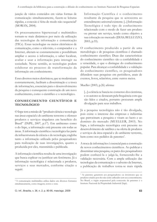 A contribuição da biblioteca para a construção e difusão do conhecimento no Instituto Nacional de Pesquisas Espaciais

junção de vários conteúdos em várias formas de                       Informação Científica é o conhecimento
comunicação simultaneamente, fazem-se leituras                       resultante da pesquisa que se acrescenta ao
rápidas, a conexão é feita de modo não sequencial2                   entendimento universal existente. [...] Informação
(MORAN, 2004).                                                       Tecnológica é todo tipo de conhecimento
                                                                     relacionado com o modo de fazer um produto
Os processamentos hipertextual e multimídico                         ou prestar um serviço, tendo como objetivo a
tornam-se mais dinâmicos por meio da utilização                      sua colocação no mercado (DIAS; BELLUZZO,
das tecnologias da informação e comunicação                          2003, p.35).
(TICs). Essas tecnologias ou meios eletrônicos de
comunicação, como a televisão, o computador e a                  O conhecimento produzido a partir de uma
Internet, alteram-se constantemente e possibilitam               metodologia e de pesquisas cientíﬁcas é chamado
ampliar o acesso à informação, o saber localizar,                conhecimento cientíﬁco. Duas das características
avaliar e usar a informação para interagir na                    do conhecimento cientíﬁco são a conﬁabilidade e
sociedade. Nesse sentido, as tecnologias podem                   a veracidade, o que o distingue do conhecimento
colaborar no processo de transformação da                        popular. Para alcançar a conﬁabilidade e a validação
informação em conhecimento.                                      do conhecimento científico, os pesquisadores
                                                                 difundem suas pesquisas em periódicos, anais de
Esses diversos meios eletrônicos, que se modernizam              eventos, livros, relatórios, entre outros meios.
constantemente, facilitam a disseminação e a troca
de informações, essenciais para o desenvolvimento                Mueller (2003, p.26) aﬁrma:
da pesquisa e consequente construção de um novo
                                                                     [...] a ciência se baseia no consenso dos cientistas,
conhecimento, como o cientíﬁco e o tecnológico.
                                                                     e os autores se destacam pela frequência com que
C O N H E C I M E N TO C I E N T Í F I C O E                         são lidos e citados, portanto procuram ampla
TECNOLÓGICO                                                          divulgação para seus trabalhos.

                                                                 Já a pesquisa tecnológica não é tão divulgada,
O Inpe tem a missão de “produzir ciência e tecnologia
                                                                 pois existe o interesse das empresas e indústrias
nas áreas espacial e do ambiente terrestre e oferecer
                                                                 que patrocinam a pesquisa e visam ao lucro e ao
produtos e serviços singulares em benefício do
                                                                 domínio do mercado (MUELLER, 2003). No
Brasil” (INPE, 2007, p.17). Em ambientes como
                                                                 Inpe, a informação tecnológica está presente no
o do Inpe, a informação está presente em todas as
                                                                 desenvolvimento de satélites e na oferta de produtos
áreas. A informação cientíﬁca e tecnológica faz parte
                                                                 e serviços da área espacial e do ambiente terrestre,
da infraestrutura da ciência e da tecnologia; engloba            bem como nos pedidos de patentes3.
tanto a informação utilizada pelos pesquisadores
para realização de suas investigações, quanto a                  A troca de informações é essencial para a construção
produzida por eles, transmitida e publicada.                     de novos conhecimentos cientíﬁcos. Ao publicar e
                                                                 disseminar uma pesquisa, os pares dos pesquisadores
A informação cientíﬁca resulta de uma investigação               podem conhecê-la e julgá-la, fornecendo-lhe a
que busca explicar ou justiﬁcar um fenômeno. Já a                validação necessária. Com a ampla utilização das
informação tecnológica é relacionada a produtos,                 tecnologias da comunicação e o advento da Internet,
serviços e seus mercados, conforme citação a                     a publicação de trabalhos torna-se mais rápida
seguir:
                                                                 3
                                                                   As patentes garantem aos pesquisadores ou inventores que os
                                                                 produtos criados por eles não serão utilizados sem seu consentimento.
2
  A comunicação multimídica utiliza dados em diversos formatos   No Brasil, o órgão responsável pela concessão de patentes é o
simultaneamente, como imagens, textos e sons.                    Instituto Nacional da Propriedade Industrial (Inpi).


Ci. Inf., Brasília, v. 38, n. 2, p. 80-95, maio/ago. 2009                                                                         83
 