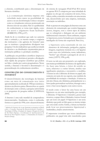 Silvia Castro Marcelino

e eﬁciente, contribuindo para a disseminação da                     do sistema de navegação World Wide Web (www)
literatura cientíﬁca:                                               ou apenas Web. É composta por uma inﬁnidade de
                                                                    páginas ou sites que são conjuntos de textos, fotos,
     [...] a comunicação eletrônica imprime uma                     vídeos, enﬁm, conteúdos mostrados em uma mesma
     velocidade muito maior na possibilidade de                     tela, desenvolvidos por uma empresa, instituição,
     acesso e no uso da informação. Coloca o receptor               associação ou indivíduo.
     como se virtualmente estivesse posicionado em
     diversos elos de sua cadeia. Não só a publicidade              Pode-se pensar em uma página da Internet como um
     do conhecimento se torna mais rápida, como                     elemento de comunicação que contém linguagens
     seu acesso e julgamento ficam facilitados                      (textos, imagens, sons e outros tipos de dados)
     (BARRETO, 1998, p.127).                                        que se sobrepõem e dialogam em um ambiente
                                                                    tridimensional e interativo. Neste ambiente, surgem
Ainda há de se considerar que cada vez aumenta
                                                                    os hipertextos, textos formados por cruzamentos e
mais o estímulo, e, ao mesmo tempo, a exigência
                                                                    interligados de forma não sequencial. Para Lévy,
das instituições e das agências de fomento4 para
que os cientistas e pesquisadores divulguem suas                       o hipertexto seria constituído de nós (os
pesquisas. Um dos indicadores que auxilia na tomada                    elementos de informação, parágrafos, páginas,
de decisões e na distribuição orçamentária para as                     imagens, sequências musicais etc.) e de ligações
instituições públicas é a produção cientíﬁca.                          entre esses nós (referências, notas, indicadores,
A publicação em periódicos cientíﬁcos (impressos                       “botões” que efetuam a passagem de um nó a
e principalmente eletrônicos) permite a divulgação                     outro) (LÉVY, 1996, p.44).
mais rápida das pesquisas cientíﬁcas que podem                      O texto na tela tem um potencial a ser explorado,
ser lidas e citadas por outros pesquisadores. Nesse                 tem muitas possibilidades de leitura e de signiﬁcados.
sentido, a Internet é favorável à disseminação e à                  Ao fazer uma leitura, o leitor dá sentido ao
potencialização do conhecimento cientíﬁco.                          texto, relaciona-o a outras leituras, atualiza suas
                                                                    signiﬁcações anteriores, o reconstrói e o modiﬁca.
CONSTRUÇÃO DO CONHECIMENTO E
                                                                    A leitura na tela é diferente da leitura no papel, não
INTERNET
                                                                    somente em razão do seu suporte, mas também da
O desenvolvimento das tecnologias da Internet                       possibilidade de recriação e simulação. A leitura na
como um meio de comunicação teve início                             tela não é linear, ela é dinâmica, principalmente se o
aproximadamente na década de 1960 por cientistas e                  leitor puder personalizar sua leitura, interagir com o
técnicos em diversos países. Desenvolveu-se a partir                texto e ﬁzer novas ligações com outros textos.
da interação entre a ciência, a pesquisa universitária
                                                                    O modo como o leitor faz uma busca em um
e os programas de pesquisa militar (CASTELLS,
                                                                    hipertexto ou em uma enciclopédia, por exemplo,
2004).
                                                                    é diferente. O hipertexto é interativo, possui mais
A Internet é uma rede mundial de computadores                       recursos, o espaço físico é ilimitado, é menos formal
interconectados. Atualmente, como é conhecida,                      que um texto em papel. O hipertexto é um texto
formou-se a partir de 1994, com o desenvolvimento                   dinâmico que pode ser lido quase ao mesmo tempo
                                                                    que está sendo escrito. Enﬁm, a leitura na Internet
4
  Agências de fomento são as que ﬁnanciam as pesquisas no Brasil,   pode levar aos processamentos hipertextual e
como o Conselho Nacional de Desenvolvimento Científico e            multimídico, citados anteriormente.
Tecnológico (CNPq), a Fundação de Amparo à Pesquisa do Estado
de São Paulo (Fapesp), a Coordenação de Aperfeiçoamento de
Pessoal de Nível Superior (Capes) e a Financiadora de Estudos e
                                                                    É importante considerar que textos inicialmente
Projetos (Finep).                                                   publicados em papel têm sido transferidos para

84                                                                       Ci. Inf., Brasília, v. 38, n. 2, p. 80-95, maio/ago. 2009
 