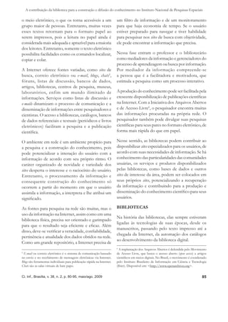 A contribuição da biblioteca para a construção e difusão do conhecimento no Instituto Nacional de Pesquisas Espaciais

o meio eletrônico, o que os torna acessíveis a um                       um ﬁltro de informação e de um monitoramento
grupo maior de pessoas. Entretanto, muitas vezes                        para que haja economia de tempo. Se o usuário
esses textos retornam para o formato papel ao                           estiver preparado para navegar e tiver habilidade
serem impressos, pois a leitura no papel ainda é                        para pesquisar nos sites de busca com objetividade,
considerada mais adequada e aprazível para a maioria                    ele pode encontrar a informação que precisa.
dos leitores. Entretanto, somente o texto eletrônico
possibilita facilidades como os comandos localizar,                     Nessa fase entram o professor e o bibliotecário
copiar e colar.                                                         como mediadores da informação e gerenciadores do
                                                                        processo de aprendizagem ou busca por informação.
A Internet oferece fontes variadas, como sites de                       Por mediador da informação compreende-se
busca, correio eletrônico ou e-mail, blogs, chats5,                     a pessoa que é a facilitadora e motivadora, que
fóruns, listas de discussão, bancos de dados,                           estimula a pesquisa como um processo interativo.
artigos, bibliotecas, centros de pesquisa, museus,
laboratórios, enfim um mundo ilimitado de                               A produção do conhecimento pode ser facilitada pela
informações. Serviços como listas de discussão e                        crescente disponibilização de publicações cientíﬁcas
e-mails dinamizam o processo de comunicação e a                         na Internet. Com a Iniciativa dos Arquivos Abertos
disseminação de informações entre pesquisadores e                       e de Acesso Livre6, o pesquisador encontra muitas
cientistas. O acesso a bibliotecas, catálogos, bancos                   das informações procuradas na própria rede. O
de dados referenciais e textuais (periódicos e livros                   pesquisador também pode divulgar suas pesquisas
eletrônicos) facilitam a pesquisa e a publicação                        cientíﬁcas para seus pares no formato eletrônico, de
cientíﬁca.                                                              forma mais rápida do que em papel.

O ambiente em rede é um ambiente propício para                          Nesse sentido, as bibliotecas podem contribuir ao
a pesquisa e a construção do conhecimento, pois                         disponibilizar sites especializados para os usuários, de
pode potencializar a interação do usuário com a                         acordo com suas necessidades de informação. Se há
informação de acordo com seu próprio ritmo. O                           conhecimento das particularidades das comunidades
caráter organizado de novidade e variedade dos                          usuárias, os serviços e produtos disponibilizados
sites desperta o interesse e o raciocínio do usuário.                   pelas bibliotecas, como bases de dados e outros
Entretanto, o processamento da informação e                             sites de interesse da área, podem ser colocados em
consequente construção do conhecimento só                               seus próprios sites, potencializando a recuperação
ocorrem a partir do momento em que o usuário                            da informação e contribuindo para a produção e
assimila a informação, a interpreta e lhe atribui um                    disseminação do conhecimento cientíﬁco para seus
signiﬁcado.                                                             usuários.

As fontes para pesquisa na rede são muitas, mas o                       BIBLIOTECAS
uso da informação na Internet, assim como em uma
                                                                        Na história das bibliotecas, elas sempre estiveram
biblioteca física, precisa ser orientado e garimpado
                                                                        ligadas às tecnologias de suas épocas, desde os
para que o resultado seja eﬁciente e eﬁcaz. Além
                                                                        manuscritos, passando pelo texto impresso até a
disso, deve-se veriﬁcar a veracidade, conﬁabilidade,
                                                                        chegada da Internet, da automação dos catálogos
pertinência e atualidade dos dados obtidos na rede.
                                                                        ao desenvolvimento da biblioteca digital.
Como um grande repositório, a Internet precisa de
                                                                        6
                                                                          A implantação dos Arquivos Abertos é defendida pelo Movimento
5
 E-mail ou correio eletrônico é o sistema de comunicação baseado        de Acesso Livre, que busca o acesso aberto (open access) a artigos
no envio e no recebimento de mensagens eletrônicas via Internet.        cientíﬁcos em meios digitais. No Brasil, o movimento é coordenado
Blogs são ferramentas individuais para publicação rápida na Internet.   pelo Instituto Brasileiro de Informação em Ciência e Tecnologia
Chats são as salas virtuais de bate papo.                               (Ibict). Disponível em: <http://www.openarchives.org>.


Ci. Inf., Brasília, v. 38, n. 2, p. 80-95, maio/ago. 2009                                                                             85
 