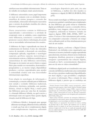 A contribuição da biblioteca para a construção e difusão do conhecimento no Instituto Nacional de Pesquisas Espaciais

satisfazer suas necessidades informacionais. Trata-se              tecnologias disponíveis para unir, em uma
do trabalho de mediação citado anteriormente.                      só biblioteca, o melhor dos dois mundos (o
                                                                   impresso e o digital) (GARCEZ; RADOS, 2002,
A biblioteca universitária exerce papel importante
                                                                   p.45).
ao atuar em conjunto com as atividades técnico-
científicas de ensino, pesquisa e extensão das                Nesse cenário tecnológico as bibliotecas passam por
universidades, oferecendo informações necessárias             um processo gradual e caminham para a implantação
para o retorno da produção cientíﬁca dos alunos,              de uma biblioteca que pode tornar-se totalmente
docentes e pesquisadores.                                     digital, possibilitando o acesso a conteúdos (livros,
                                                              periódicos, teses, imagens, vídeos etc.) em textos
Outra característica comum às bibliotecas
                                                              completos, utilizando-se formatos variados de
especializadas e universitárias é a atividade de
                                                              arquivos digitais: PDF, XML, HTML, TIFF7 ou
cooperação entre as unidades, como empréstimo
                                                              outros. O acesso é feito remotamente pelo usuário,
entre bibliotecas, consórcios e convênios para
                                                              via computador conectado à Internet em tempo
promover o acesso aberto à informação, de acordo
                                                              real; a utilização pode ser feita simultaneamente por
com as necessidades informacionais dos usuários.
                                                              mais de um usuário.
A biblioteca do Inpe é especializada nas áreas de
                                                              Bibliotecas digitais, conforme a Digital Library
conhecimento do Instituto. Como são oferecidos
                                                              Federation8, são deﬁnidas como organizações que
cursos de mestrado e doutorado em astrofísica,
                                                              fornecem os recursos, incluindo a equipe especializada
computação aplicada, engenharia e tecnologias
                                                              para selecionar, estruturar, oferecer acesso intelectual,
espaciais, geofísica espacial, meteorologia e
                                                              interpretar, distribuir, preservar a integridade e
sensoriamento remoto, a biblioteca também possui
                                                              assegurar a permanência das coleções digitais,
características de uma biblioteca universitária.
                                                              tornando-as fácil e economicamente disponíveis
Preocupa-se em manter um acervo básico e espaço
                                                              para uso de uma ou várias comunidades9.
físico para atender aos mestrandos, doutorandos e
pesquisadores e, ao mesmo tempo, disponibilizar               A biblioteca digital pode ser considerada como uma
produtos e serviços especializados para atender               extensão da biblioteca tradicional, uma continuidade
à comunidade usuária com suas necessidades                    dos serviços e produtos tradicionais disponibilizados
informacionais especíﬁcas.                                    em meio digital, o que possibilita a ampliação
                                                              do acesso à informação. Para a criação de uma
Com relação às tecnologias de informação e
                                                              biblioteca digital, é preciso que se estabeleça um
comunicação, o conceito utilizado para as bibliotecas
tem variado e evoluído: biblioteca tradicional,
                                                              7
                                                                Portable Document Format (PDF): arquivo proprietário, software
cibernética, eletrônica, polimídia, sem paredes,              desenvolvido pela empresa Adobe Systems; Hypertext Markup Language
biônica, virtual ou digital. Hoje, a maior parte              (HTML) e eXtensible Markut Language (XML): arquivos abertos,
das bibliotecas passa por uma fase de transição:              especiﬁcações de conhecimento público; Tagged Image File Format
                                                              (TIFF) e DOC (processador de texto da Microsoft Corporation):
é a chamada biblioteca híbrida, na qual convive a             arquivos fechados, especiﬁcações não divulgadas pelos proprietários
informação tanto em suporte físico quanto digital,            (TOUTAIN, 2006, p.17).
situação atual da biblioteca do Inpe.
                                                              8
                                                                Digital Library Federation: consórcio de instituições (bibliotecas e
                                                              universidades de vários países), apoia o desenvolvimento de projetos
                                                              de digitalização e novas tecnologias em bibliotecas digitais.
   A biblioteca híbrida é designada para agregar              9
                                                                Digital libraries are organizations that provide the resources, including
   diferentes tecnologias, diferentes fontes, reﬂetindo       the specialized staff, to select, structure, offer intellectual access to, interpret,
                                                              distribute, preserve the integrity of, and ensure the persistence over time of
   o estado que hoje não é completamente digital,             collections of digital works so that they are readily and economically available
   nem completamente impresso, utilizando                     for use by a deﬁned community or set of communities (DIGITAL LIBRARY
                                                              FEDERATION, 2006).


Ci. Inf., Brasília, v. 38, n. 2, p. 80-95, maio/ago. 2009                                                                                     87
 