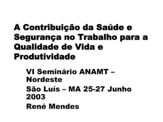 A Contribuição da Saúde e
Segurança no Trabalho para a
Qualidade de Vida e
Produtividade
VI Seminário ANAMT –
Nordeste
São Luís – MA 25-27 Junho
2003
René Mendes
 