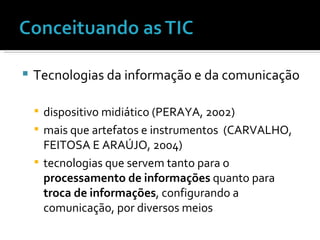 Tecnologias da informação e da comunicação dispositivo midiático (PERAYA, 2002) mais que artefatos e instrumentos  (CARVALHO, FEITOSA E ARAÚJO, 2004) tecnologias que servem tanto para o  processamento de informações  quanto para  troca de informações , configurando a comunicação, por diversos meios 