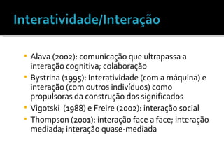 Alava (2002): comunicação que ultrapassa a interação cognitiva; colaboração Bystrina (1995): Interatividade (com a máquina) e interação (com outros indivíduos) como propulsoras da construção dos significados Vigotski  (1988) e Freire (2002): interação social  Thompson (2001): interação face a face; interação mediada; interação quase-mediada 