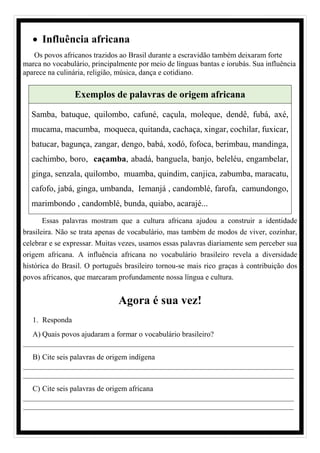 • Influência africana
Os povos africanos trazidos ao Brasil durante a escravidão também deixaram forte
marca no vocabulário, principalmente por meio de línguas bantas e iorubás. Sua influência
aparece na culinária, religião, música, dança e cotidiano.
Exemplos de palavras de origem africana
Samba, batuque, quilombo, cafuné, caçula, moleque, dendê, fubá, axé,
mucama, macumba, moqueca, quitanda, cachaça, xingar, cochilar, fuxicar,
batucar, bagunça, zangar, dengo, babá, xodó, fofoca, berimbau, mandinga,
cachimbo, boro, caçamba, abadá, banguela, banjo, beleléu, engambelar,
ginga, senzala, quilombo, muamba, quindim, canjica, zabumba, maracatu,
cafofo, jabá, ginga, umbanda, Iemanjá , candomblé, farofa, camundongo,
marimbondo , candomblé, bunda, quiabo, acarajé...
Essas palavras mostram que a cultura africana ajudou a construir a identidade
brasileira. Não se trata apenas de vocabulário, mas também de modos de viver, cozinhar,
celebrar e se expressar. Muitas vezes, usamos essas palavras diariamente sem perceber sua
origem africana. A influência africana no vocabulário brasileiro revela a diversidade
histórica do Brasil. O português brasileiro tornou-se mais rico graças à contribuição dos
povos africanos, que marcaram profundamente nossa língua e cultura.
Agora é sua vez!
1. Responda
A) Quais povos ajudaram a formar o vocabulário brasileiro?
________________________________________________________________________
B) Cite seis palavras de origem indígena
________________________________________________________________________
________________________________________________________________________
C) Cite seis palavras de origem africana
________________________________________________________________________
________________________________________________________________________
 