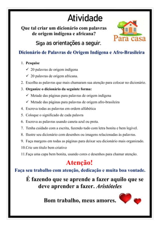 Atividade
Siga as orientações a seguir.
Dicionário de Palavras de Origem Indígena e Afro-Brasileira
1. Pesquise
✓ 20 palavras de origem indígena
✓ 20 palavras de origem africana.
2. Escolha as palavras que mais chamaram sua atenção para colocar no dicionário.
3. Organize o dicionário da seguinte forma:
✓ Metade das páginas para palavras de origem indígena
✓ Metade das páginas para palavras de origem afro-brasileira
4. Escreva todas as palavras em ordem alfabética
5. Coloque o significado de cada palavra
6. Escreva as palavras usando caneta azul ou preta.
7. Tenha cuidado com a escrita, fazendo tudo com letra bonita e bem legível.
8. Ilustre seu dicionário com desenhos ou imagens relacionadas às palavras.
9. Faça margens em todas as páginas para deixar seu dicionário mais organizado.
10.Crie um título bem criativo
11.Faça uma capa bem bonita, usando cores e desenhos para chamar atenção.
Atenção!
Faça seu trabalho com atenção, dedicação e muita boa vontade.
É fazendo que se aprende a fazer aquilo que se
deve aprender a fazer. Aristóteles
Bom trabalho, meus amores.
Que tal criar um dicionário com palavras
de origem indígena e africana?
 
