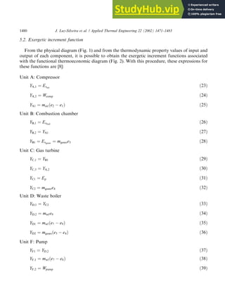 5.2. Exergetic increment function
From the physical diagram (Fig. 1) and from the thermodynamic property values of input and
output of each component, it is possible to obtain the exergetic increment functions associated
with the functional thermoeconomic diagram (Fig. 2). With this procedure, these expressions for
these functions are [8]:
Unit A: Compressor
YA;1 ¼ Exair
ð23Þ
YA;2 ¼ Wcomp ð24Þ
YA1 ¼ mairðe2  e1Þ ð25Þ
Unit B: Combustion chamber
YB;1 ¼ Exfuel
ð26Þ
YB;2 ¼ YA1 ð27Þ
YB1 ¼ Exgases ¼ mgasese3 ð28Þ
Unit C: Gas turbine
YC;1 ¼ YB1 ð29Þ
YC;3 ¼ YA;2 ð30Þ
YC1 ¼ Ep ð31Þ
YC2 ¼ mgasese4 ð32Þ
Unit D: Waste boiler
YD;1 ¼ YC2 ð33Þ
YD;2 ¼ mwf e9 ð34Þ
YD1 ¼ mwf e7
ð  e9Þ ð35Þ
YD2 ¼ mgases e5
ð  e4Þ ð36Þ
Unit F: Pump
YF1 ¼ YD;2 ð37Þ
YF;1 ¼ mwf e7
ð  e8Þ ð38Þ
YF;2 ¼ Wpump ð39Þ
1480 J. Luz-Silveira et al. / Applied Thermal Engineering 22 (2002) 1471–1483
 