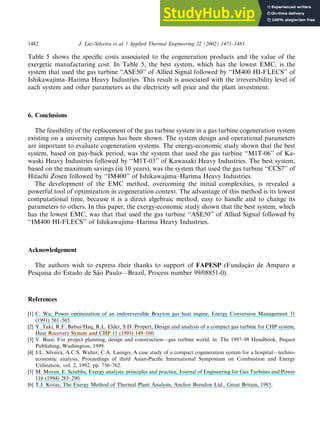 Table 5 shows the specific costs associated to the cogeneration products and the value of the
exergetic manufacturing cost. In Table 5, the best system, which has the lowest EMC, is the
system that used the gas turbine ‘‘ASE50’’ of Allied Signal followed by ‘‘IM400 HI-FLECS’’ of
Ishikawajima–Harima Heavy Industries. This result is associated with the irreversibility level of
each system and other parameters as the electricity sell price and the plant investment.
6. Conclusions
The feasibility of the replacement of the gas turbine system in a gas turbine cogeneration system
existing on a university campus has been shown. The system design and operational parameters
are important to evaluate cogeneration systems. The energy-economic study shown that the best
system, based on pay-back period, was the system that used the gas turbine ‘‘M1T-06’’ of Ka-
waski Heavy Industries followed by ‘‘M1T-03’’ of Kawasaki Heavy Industries. The best system,
based on the maximum savings (in 10 years), was the system that used the gas turbine ‘‘CCS7’’ of
Hitachi Zosen followed by ‘‘IM400’’ of Ishikawajima–Harima Heavy Industries.
The development of the EMC method, overcoming the initial complexities, is revealed a
powerful tool of optimization in cogeneration context. The advantage of this method is its lowest
computational time, because it is a direct algebraic method, easy to handle and to change its
parameters to others. In this paper, the exergy-economic study shown that the best system, which
has the lowest EMC, was that that used the gas turbine ‘‘ASE50’’ of Allied Signal followed by
‘‘IM400 HI-FLECS’’ of Ishikawajima–Harima Heavy Industries.
Acknowledgement
The authors wish to express their thanks to support of FAPESP (Fundac
ß~
a
ao de Amparo a
Pesquisa do Estado de S~
a
ao Paulo––Brazil, Process number 99/08851-0).
References
[1] C. Wu, Power optimization of an endoreversible Brayton gas heat engine, Energy Conversion Management 31
(1991) 561–565.
[2] Y. Taki, R.F. Babus’Haq, R.L. Elder, S.D. Propert, Design and analysis of a compact gas turbine for CHP system,
Heat Recovery System and CHP 11 (1991) 149–160.
[3] V. Biasi, For project planning, design and construction––gas turbine world, in: The 1997–98 Handbook, Pequot
Publishing, Washington, 1999.
[4] J.L. Silveira, A.C.S. Walter, C.A. Luengo, A case study of a compact cogeneration system for a hospital––techno-
economic analysis, Proceedings of third Asian-Pacific International Symposium on Combustion and Energy
Utilization, vol. 2, 1992, pp. 756–762.
[5] M. Moran, E. Sciubba, Exergy analysis: principles and practice, Journal of Engineering for Gas Turbines and Power
116 (1994) 285–290.
[6] T.J. Kotas, The Exergy Method of Thermal Plant Analysis, Anchor Brendon Ltd., Great Britain, 1985.
1482 J. Luz-Silveira et al. / Applied Thermal Engineering 22 (2002) 1471–1483
 