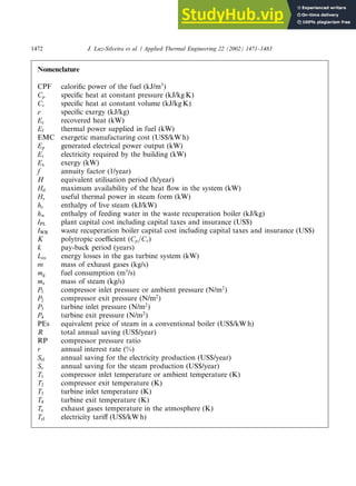 Nomenclature
CPF calorific power of the fuel (kJ/m3
)
Cp specific heat at constant pressure (kJ/kg K)
Cv specific heat at constant volume (kJ/kg K)
e specific exergy (kJ/kg)
Ec recovered heat (kW)
Ef thermal power supplied in fuel (kW)
EMC exergetic manufacturing cost (US$/kW h)
Ep generated electrical power output (kW)
Er electricity required by the building (kW)
Ex exergy (kW)
f annuity factor (1/year)
H equivalent utilisation period (h/year)
Hd maximum availability of the heat flow in the system (kW)
Hs useful thermal power in steam form (kW)
hs enthalpy of live steam (kJ/kW)
hw enthalpy of feeding water in the waste recuperation boiler (kJ/kg)
IPL plant capital cost including capital taxes and insurance (US$)
IWB waste recuperation boiler capital cost including capital taxes and insurance (US$)
K polytropic coefficient (Cp=Cv)
k pay-back period (years)
Los energy losses in the gas turbine system (kW)
m mass of exhaust gases (kg/s)
mg fuel consumption (m3
/s)
ms mass of steam (kg/s)
P1 compressor inlet pressure or ambient pressure (N/m2
)
P2 compressor exit pressure (N/m2
)
P3 turbine inlet pressure (N/m2
)
P4 turbine exit pressure (N/m2
)
PEs equivalent price of steam in a conventional boiler (US$/kW h)
R total annual saving (US$/year)
RP compressor pressure ratio
r annual interest rate (%)
Sel annual saving for the electricity production (US$/year)
Ss annual saving for the steam production (US$/year)
T1 compressor inlet temperature or ambient temperature (K)
T2 compressor exit temperature (K)
T3 turbine inlet temperature (K)
T4 turbine exit temperature (K)
Te exhaust gases temperature in the atmosphere (K)
Tel electricity tariff (US$/kW h)
1472 J. Luz-Silveira et al. / Applied Thermal Engineering 22 (2002) 1471–1483
 