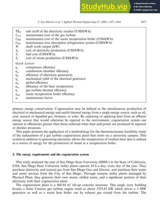 primary energy conservation. Cogeneration may be defined as the simultaneous production of
electrical or mechanical energy and useful thermal energy from a single energy source, such as oil,
coal, natural or liquefied gas, biomass, or solar. By capturing or applying heat from an effluent
energy source that would otherwise be rejected to the environment, cogeneration system can
operate at efficiencies greater then those achieved when heat and power are produced in separate
or distinct processes.
This paper presents the application of a methodology for the thermoeconomic feasibility study
of the replacement of a gas turbine cogeneration plant that exists on a university campus. This
system in addition to generating electricity allows the recuperation of residual heat that is utilised
as a source of energy for the production of steam in a recuperation boiler.
2. The energy requirements and the cogeneration system
This study analysed the case of San Diego State University (SDSU) in the State of California,
USA. San Diego State University utility plants operate 24 h a day, every day of the year. They
purchase electricity and natural gas from San Diego Gas and Electric, and purchase their water
and sewer services from the City of San Diego. Through campus utility plants managed by
Physical Plant, they generate their own steam, chilled water, and a significant portion of their
electricity with their cogeneration plant.
The cogeneration plant is a 466.84 m2
tilt-up concrete structure. This single story building
houses a Solar Centaur gas turbine engine rated at about 3355.65 kW which drives a 3 MW
generator as well as a waste heat boiler run by exhaust gas routed from the turbine. The
TSel sale tariff of the electricity surplus (US$/kW h)
UGT maintenance cost of the gas turbine
URB maintenance cost of the waste recuperation boiler (US$/kW h)
URS maintenance cost absorption refrigeration system (US$/kW h)
W shaft work output (kW)
Yel cost of electricity production (US$/kW h)
Yf fuel cost (US$/kW h)
Ys cost of steam production (US$/kW h)
Greek Letters
gc compressor efficiency
gcc combustion chamber efficiency
gel efficiency of electricity generation
gg mechanical yield of the electrical generator
gG global efficiency
ghr efficiency of the heat recuperation
gt gas turbine thermal efficiency
gwb waste recuperation boiler efficiency
u maintenance factor
J. Luz-Silveira et al. / Applied Thermal Engineering 22 (2002) 1471–1483 1473
 