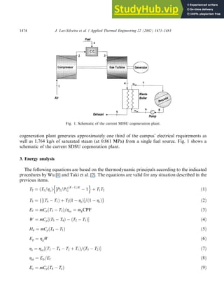 cogeneration plant generates approximately one third of the campus’ electrical requirements as
well as 1.764 kg/s of saturated steam (at 0.861 MPa) from a single fuel source. Fig. 1 shows a
schematic of the current SDSU cogeneration plant.
3. Energy analysis
The following equations are based on the thermodynamic principals according to the indicated
procedures by Wu [1] and Taki et al. [2]. The equations are valid for any situation described in the
previous items.
T2 ¼ T1=gc
ð Þ P2=P1
½ ðK1Þ=K
n
 1
o
þ T1T2 ð1Þ
T3 ¼ ðT4
½
f  T1Þ þ T2ð1  gtÞ=ð1  gtÞg ð2Þ
Ef ¼ mCpðT3  T2Þ=gcc ¼ mgCPF ð3Þ
W ¼ mCp½ðT3  T4Þ  ðT2  T1Þ ð4Þ
Hd ¼ mCpðT4  T1Þ ð5Þ
Ep ¼ ggW ð6Þ
gt ¼ gcc ðT3
½  T4  T2 þ T1Þ=ðT3  T2Þ ð7Þ
gel ¼ Ep=Ef ð8Þ
Ec ¼ mCpðT4  TeÞ ð9Þ
Fig. 1. Schematic of the current SDSU cogeneration plant.
1474 J. Luz-Silveira et al. / Applied Thermal Engineering 22 (2002) 1471–1483
 