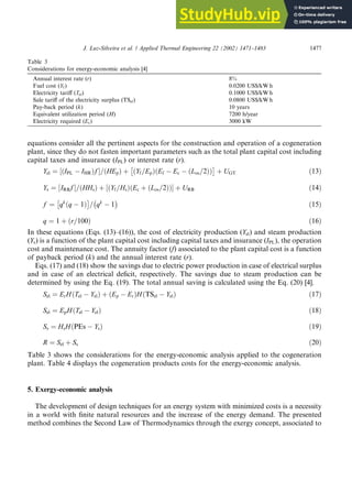equations consider all the pertinent aspects for the construction and operation of a cogeneration
plant, since they do not fasten important parameters such as the total plant capital cost including
capital taxes and insurance (IPL) or interest rate (r).
Yel ¼ ðIPL
½  IHRÞf =ðHEpÞ þ ðYf =EpÞðEf

 Ec  ðLos=2ÞÞ

þ UGT ð13Þ
Ys ¼ IRBf
½ =ðHHsÞ þ ðYf =HsÞðEc
½ þ ðLos=2ÞÞ þ URB ð14Þ
f ¼ qk
q
ð

 1Þ

= qk

 1

ð15Þ
q ¼ 1 þ r=100
ð Þ ð16Þ
In these equations (Eqs. (13)–(16)), the cost of electricity production (Yel) and steam production
(Ys) is a function of the plant capital cost including capital taxes and insurance (IPL), the operation
cost and maintenance cost. The annuity factor (f) associated to the plant capital cost is a function
of payback period (k) and the annual interest rate (r).
Eqs. (17) and (18) show the savings due to electric power production in case of electrical surplus
and in case of an electrical deficit, respectively. The savings due to steam production can be
determined by using the Eq. (19). The total annual saving is calculated using the Eq. (20) [4].
Sel ¼ ErHðTel  YelÞ þ ðEp  ErÞHðTSel  YelÞ ð17Þ
Sel ¼ EpHðTel  YelÞ ð18Þ
Ss ¼ HsHðPEs  YsÞ ð19Þ
R ¼ Sel þ Ss ð20Þ
Table 3 shows the considerations for the energy-economic analysis applied to the cogeneration
plant. Table 4 displays the cogeneration products costs for the energy-economic analysis.
5. Exergy-economic analysis
The development of design techniques for an energy system with minimized costs is a necessity
in a world with finite natural resources and the increase of the energy demand. The presented
method combines the Second Law of Thermodynamics through the exergy concept, associated to
Table 3
Considerations for energy-economic analysis [4]
Annual interest rate (r) 8%
Fuel cost (Yf ) 0.0200 US$/kW h
Electricity tariff (Tel) 0.1000 US$/kW h
Sale tariff of the electricity surplus (TSel) 0.0800 US$/kW h
Pay-back period (k) 10 years
Equivalent utilization period (H) 7200 h/year
Electricity required (Er) 3000 kW
J. Luz-Silveira et al. / Applied Thermal Engineering 22 (2002) 1471–1483 1477
 